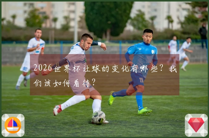2026世界杯让球的变化有哪些？我们该如何看待？