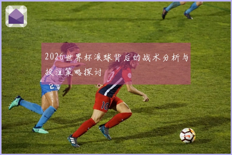 2026世界杯滚球背后的战术分析与投注策略探讨