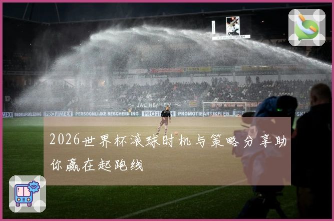2026世界杯滚球时机与策略分享助你赢在起跑线