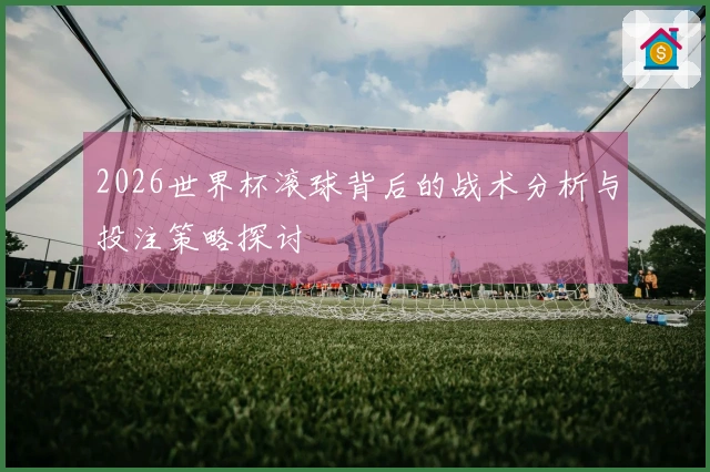 2026世界杯滚球背后的战术分析与投注策略探讨