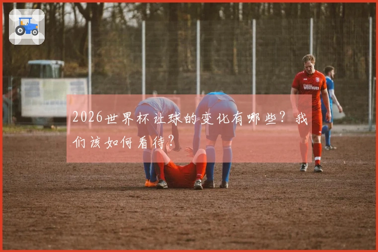 2026世界杯让球的变化有哪些？我们该如何看待？