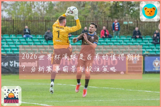 2026世界杯滚球是否真的值得期待？分析赛事前景与投注策略