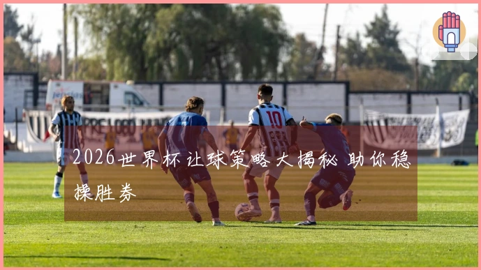 2026世界杯让球策略大揭秘 助你稳操胜券